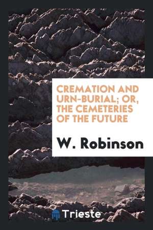 Cremation and Urn-Burial: Or, the Cemeteries of the Future de W. Robinson