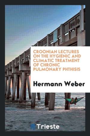 Croonian Lectures on the Hygienic and Climatic Treatment of Chronic Pulmonary Phthisis de Hermann Weber