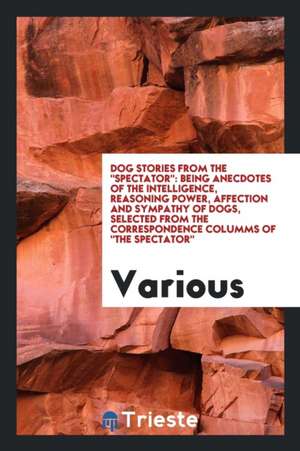 Dog Stories from the Spectator: Being Anecdotes of the Intelligence, Reasoning Power ... de Various