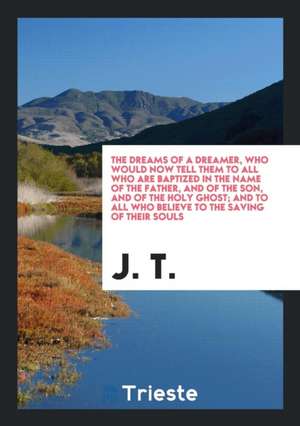 The Dreams of a Dreamer, Who Would Now Tell Them to All Who Are Baptized in the Name of the Father, and of the Son, and of the Holy Ghost; And to All de J. T.