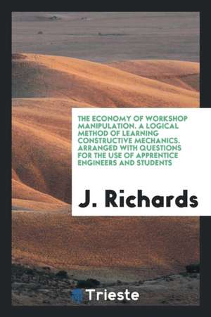 The Economy of Workshop Manipulation. a Logical Method of Learning Constructive Mechanics. Arranged with Questions for the Use of Apprentice Engineers de J. Richards