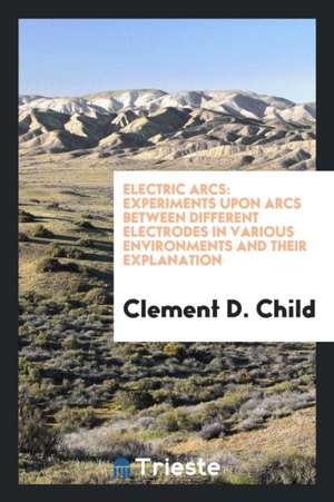 Electric Arcs: Experiments Upon Arcs Between Different Electrodes in Various ... de Clement D. Child