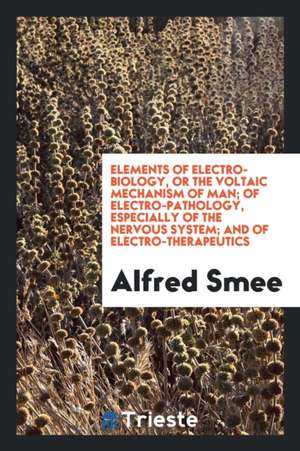 Elements of Electro-Biology, or the Voltaic Mechanism of Man; Of Electro-Pathology, Especially of the Nervous System; And of Electro-Therapeutics de Alfred Smee