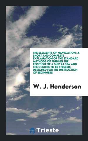 The Elements of Navigation; A Short and Complete Explanation of the Standard Methods of Finding the Position of a Ship at Sea and the Course to Be Ste de W. J. Henderson