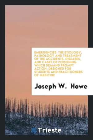 Emergencies: The Etiology, Pathology and Treatment of the Accidents, Diseases, and Cases of Poisoning Which Demand Prompt Action; D de Joseph W. Howe