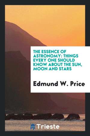 The Essense of Astronomy: Things Every One Should Know about the Sun, Moon ... de Edmund W. Price