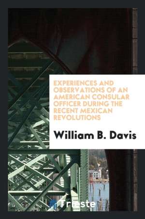 Experiences and Observations of an American Consular Officer During the Recent Mexican Revolutions de William B. Davis