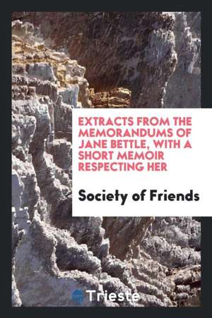 Extracts from the Memorandums of Jane Bettle, with a Short Memoir Respecting Her de Society Of Friends