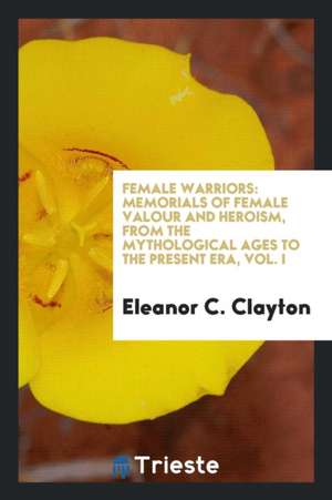 Female Warriors: Memorials of Female Valour and Heroism, from the Mythological Ages to the ... de Eleanor C. Clayton