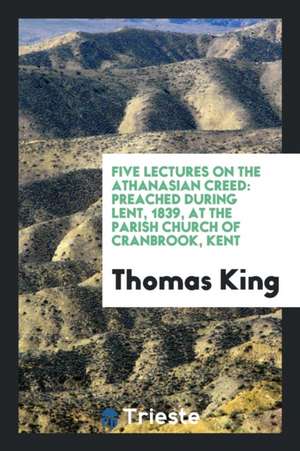 Five Lectures on the Athanasian Creed: Preached During Lent, 1839, at the Parish Church of Cranbrook, Kent de Thomas King