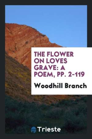 The Flower on Loves Grave: A Poem, Pp. 2-119 de Woodhill Branch