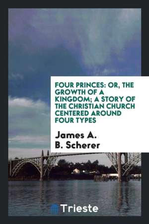 Four Princes: Or, the Growth of a Kingdom; A Story of the Christian Church Centered Around Four Types de James A. B. Scherer