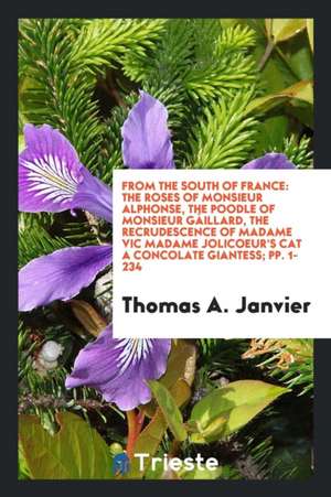 From the South of France: The Roses of Monsieur Alphonse, the Poodle of Monsieur Gáillard, the Recrudescence of Madame Vic Madame Jolicoeur's Ca de Thomas A. Janvier