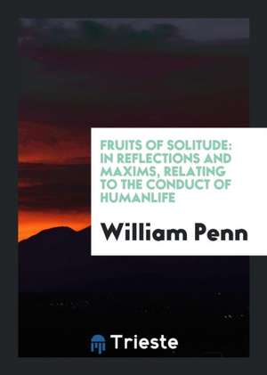 Fruits of Solitude: In Reflections and Maxims Relating to the Conduct of ... de William Penn