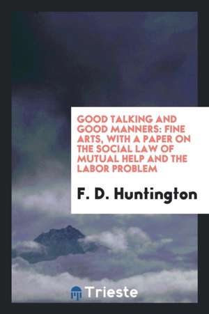 Good Talking and Good Manners: Fine Arts, with a Paper on the Social Law of Mutual Help and the Labor Problem de F. D. Huntington