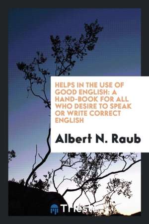 Helps in the Use of Good English: A Hand-Book for All Who Desire to Speak or Write Correct English. de Albert N. Raub