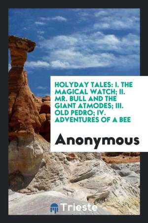 Holyday Tales: I. the Magical Watch; II. Mr. Bull and the Giant Atmodes; III. Old Pedro; IV. Adventures of a Bee de Anonymous