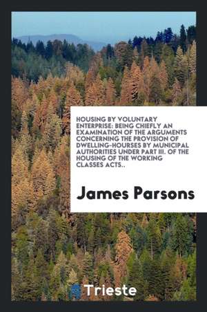 Housing by Voluntary Enterprise: Being Chiefly an Examination of the Arguments Concerning the Provision of Dwelling-Hourses by Municipal Authorities U de James Parsons