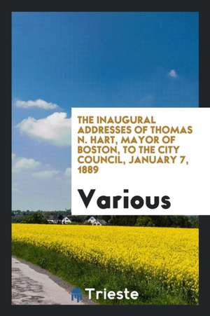 The Inaugural Addresses of Thomas N. Hart, Mayor of Boston, to the City Council, January 7, 1889 de Various