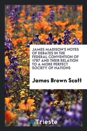 James Madison's Notes of Debates in the Federal Convention of 1787 and Their Relation to a More Perfect Society of Nations de James Brown Scott