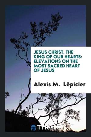 Jesus Christ, the King of Our Hearts: Elevations on the Most Sacred Heart of ... de Alexis M. Lepicier