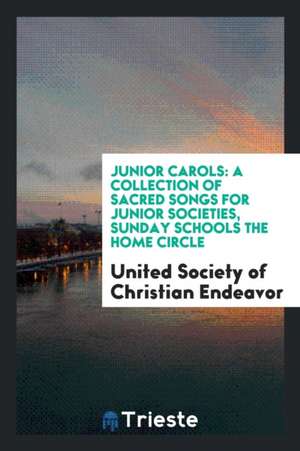 Junior Carols: A Collection of Sacred Songs for Junior Societies, Sunday Schools the Home Circle de United Society Of Christian Endeavor