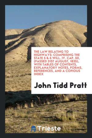 The Law Relating to Highways: Comprising the State 5 & 6 Will. IV. Cap. 50, (Passed 31st August, 1835), with Tables of Contents, Explanatory Notes, de John Tidd Pratt