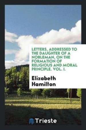 Letters, Addressed to the Daughter of a Nobleman, on the Formation of Religious and Moral Principle. Vol. I. de Elizabeth Hamilton