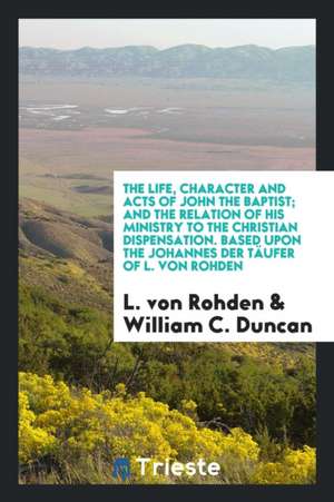 The Life, Character and Acts of John the Baptist; And the Relation of His Ministry to the Christian Dispensation. Based Upon the Johannes Der Täufer o de L. von Rohden