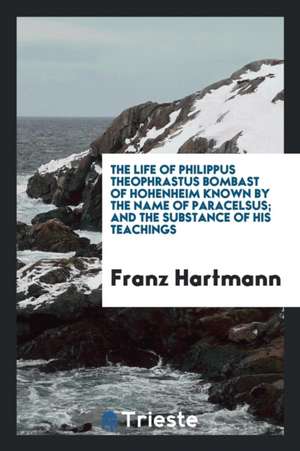 The Life of Philippus Theophrastus Bombast of Hohenheim [microform]: Known by the Name of Paracelsus: And the Substance of His Teachings Concerning Co de Franz Hartmann