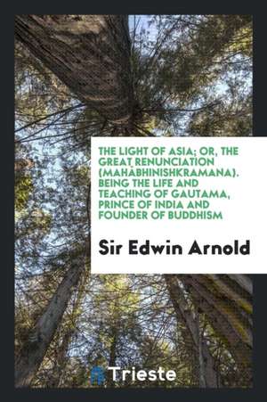 The Light of Asia; Or, the Great Renunciation (Mahâbhinishkramana). Being the Life and Teaching of Gautama, Prince of India and Founder of Buddhism de Sir Edwin Arnold