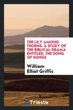 The Lily Among Thorns: A Study of the Biblical Drama Entitled, the Song of Songs de William Elliot Griffis