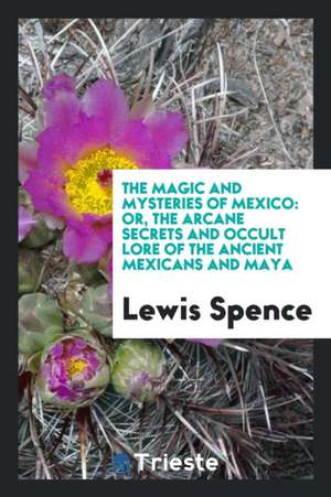 The Magic and Mysteries of Mexico: Or, the Arcane Secrets and Occult Lore of the Ancient Mexicans and Maya de Lewis Spence