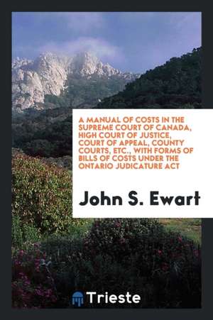 A Manual of Costs in the Supreme Court of Canada, High Court of Justice, Court of Appeal, County Courts, Etc. with Forms of Bills of Costs Under the O de John S. Ewart