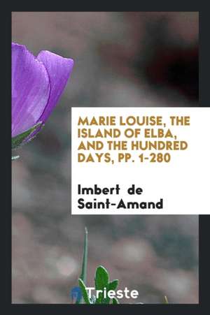 Marie Louise, the Island of Elba, and the Hundred Days, Pp. 1-280 de Imbert De Saintamand