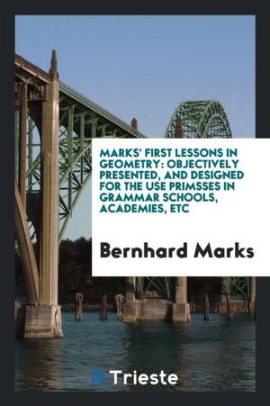 Marks' First Lessons in Geometry: Objectively Presented, and Designed for the Use Primsses in Grammar Schools, Academies, Etc de Bernhard Marks