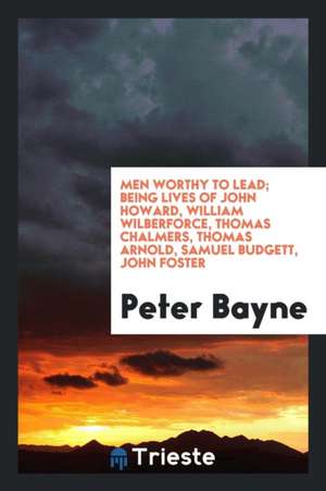 Men Worthy to Lead; Being Lives of John Howard, William Wilberforce, Thomas Chalmers, Thomas Arnold, Samuel Budgett, John Foster de Peter Bayne