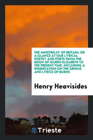 The Minstrelsy of Britain; Or a Glance at Our Lyrical Poetry and Poets from the Reign of Queen Elizabeth to the Present Time, Including a Dissertation de Henry Heavisides