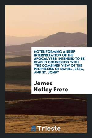 Notes Forming a Brief Interpretation of the Apocalypse: Intended to Be Read in Connexion with the Combined View of the Prophecies of Daniel, Ezra, and de James Hatley Frere