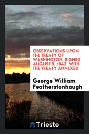 Observations Upon the Treaty of Washington, Signed August 9, 1842: With the Treaty Annexed de George William Featherstonhaugh