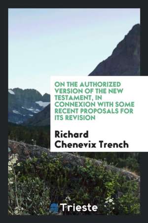 On the Authorized Version of the New Testament, in Connexion with Some Recent Proposals for Its Revision de Richard Chenevix Trench