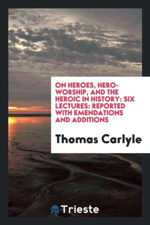 On Heroes, Hero-Worship, and the Heroic in History: Six Lectures: Reported with Emendations and Additions de Thomas Carlyle