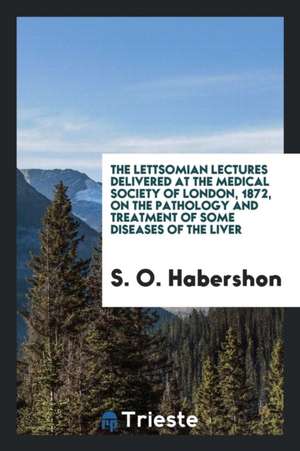 The Lettsomian Lectures Delivered at the Medical Society of London, 1872, on the Pathology and Treatment of Some Diseases of the Liver de S. O. Habershon