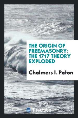 The Origin of Freemasonry: The 1717 Theory Exploded de Chalmers I. Paton