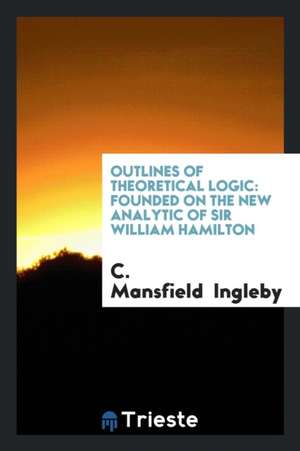 Outlines of Theoretical Logic: Founded on the New Analytic of Sir William Hamilton de C. Mansfield Ingleby