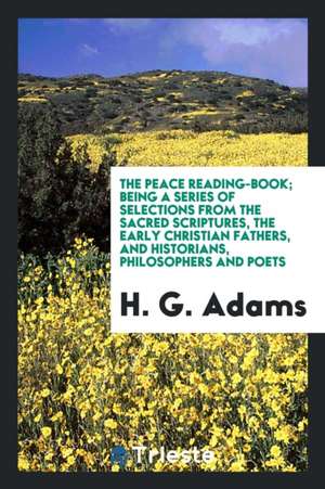 The Peace Reading-Book; Being a Series of Selections from the Sacred Scriptures, the Early Christian Fathers, and Historians, Philosophers and Poets de H. G. Adams