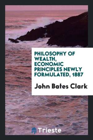 Philosophy of Wealth, Economic Principles Newly Formulated de John Bates Clark