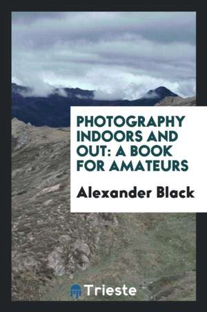 Photography Indoors and Out: A Book for Amateurs de Alexander Black