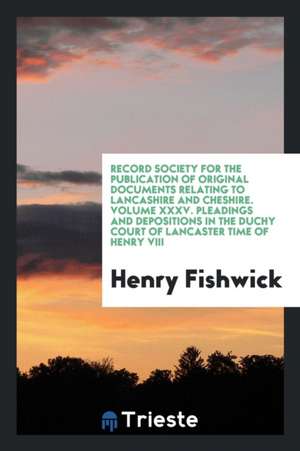 Record Society for the Publication of Original Documents Relating to Lancashire and Cheshire. Volume XXXV. Pleadings and Depositions in the Duchy Cour de Henry Fishwick