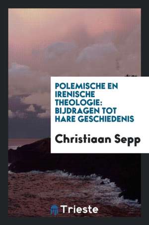 Polemische En Irenische Theologie: Bijdragen Tot Hare Geschiedenis de Christiaan Sepp